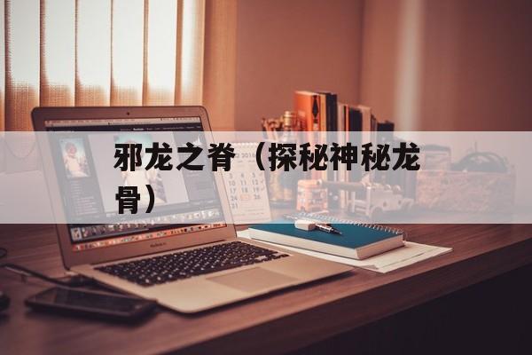 邪龙之脊（探秘神秘龙骨）-第1张图片-