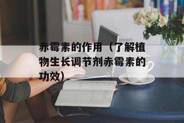 赤霉素的作用（了解植物生长调节剂赤霉素的功效）-第1张图片-