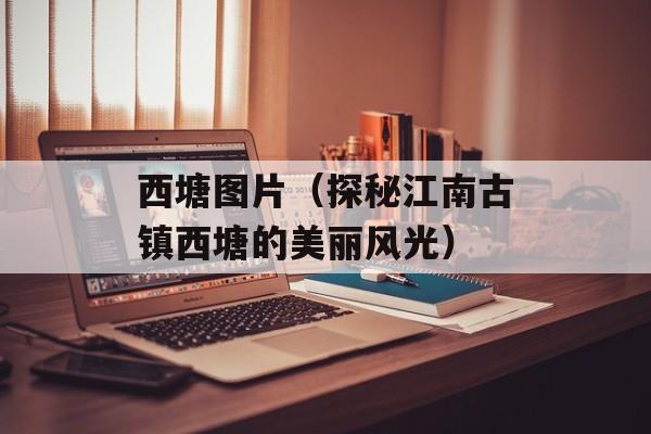 西塘图片（探秘江南古镇西塘的美丽风光）-第1张图片-