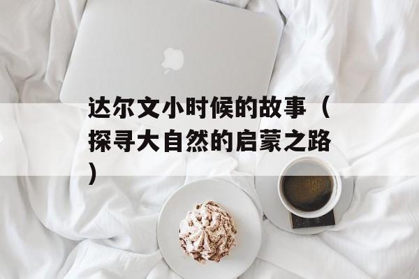 达尔文小时候的故事（探寻大自然的启蒙之路）-第1张图片-