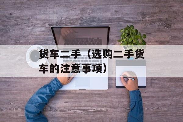 货车二手（选购二手货车的注意事项）-第1张图片-