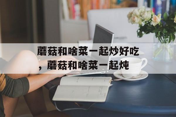 蘑菇和啥菜一起炒好吃，蘑菇和啥菜一起炖-第1张图片-