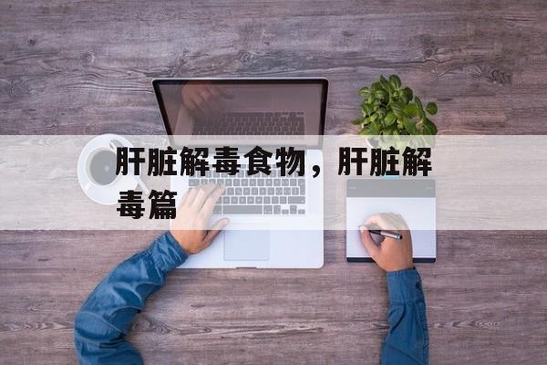 肝脏解毒食物，肝脏解毒篇-第1张图片-