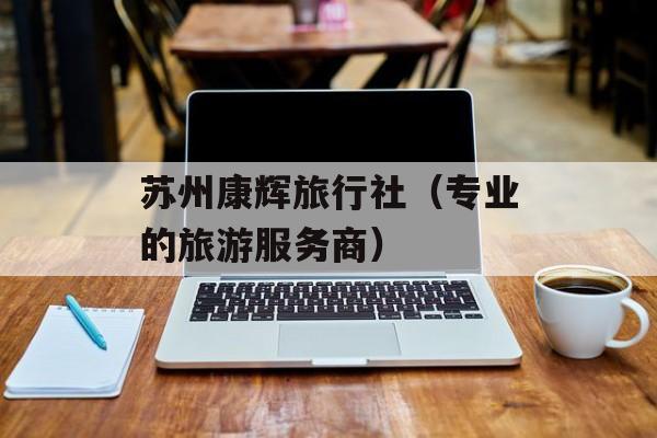 苏州康辉旅行社（专业的旅游服务商）-第1张图片-