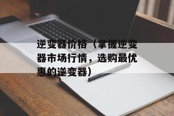 逆变器价格（掌握逆变器市场行情，选购最优惠的逆变器）-第1张图片-