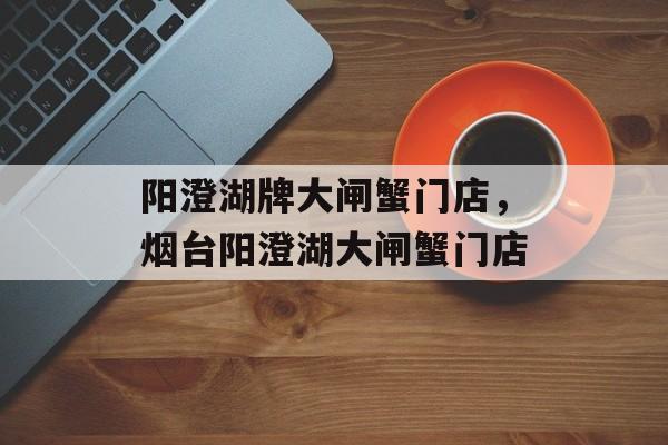 阳澄湖牌大闸蟹门店，烟台阳澄湖大闸蟹门店-第1张图片-