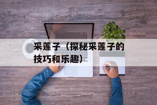 采莲子（探秘采莲子的技巧和乐趣）-第1张图片-
