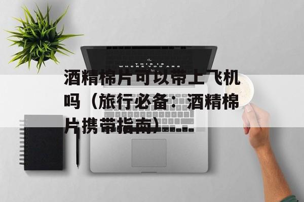 酒精棉片可以带上飞机吗（旅行必备：酒精棉片携带指南）-第1张图片-