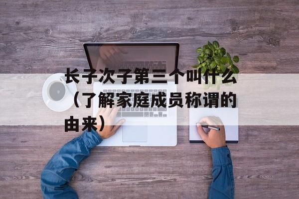 长子次子第三个叫什么（了解家庭成员称谓的由来）-第1张图片-