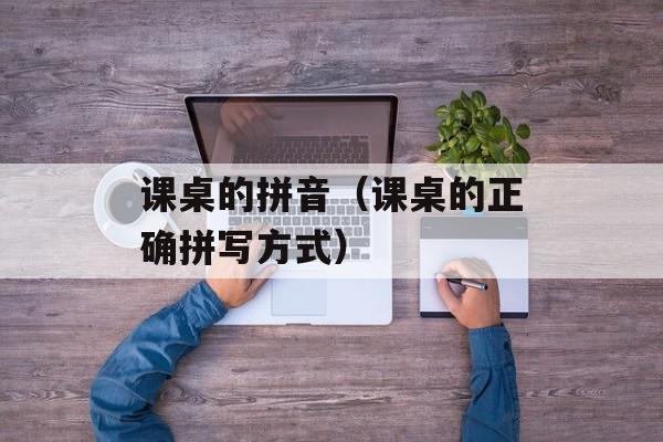 课桌的拼音（课桌的正确拼写方式）-第1张图片-