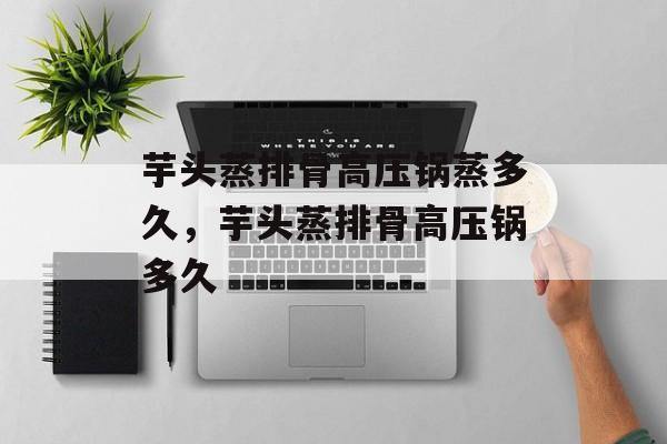 芋头蒸排骨高压锅蒸多久，芋头蒸排骨高压锅多久-第1张图片-