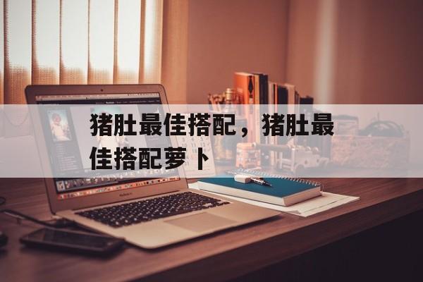 猪肚最佳搭配，猪肚最佳搭配萝卜-第1张图片-