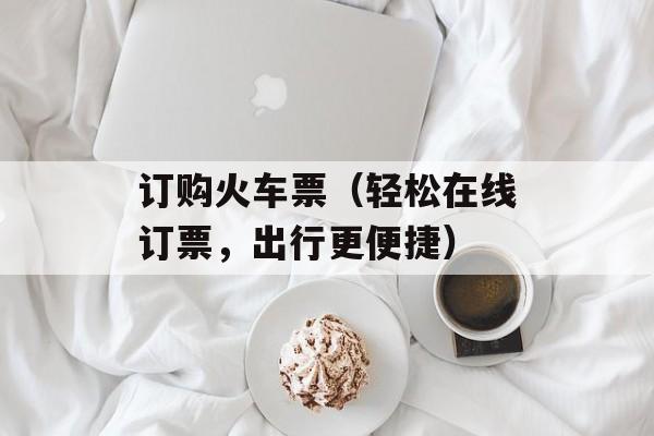 订购火车票（轻松在线订票，出行更便捷）-第1张图片-