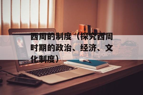 西周的制度（探究西周时期的政治、经济、文化制度）-第1张图片-