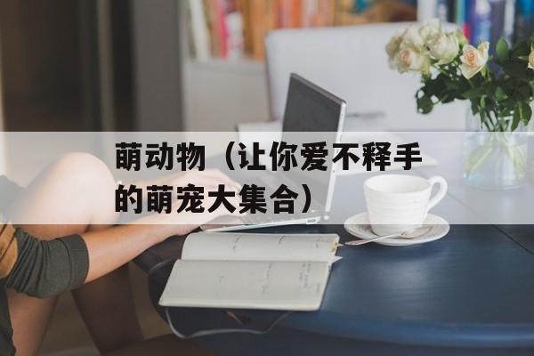 萌动物（让你爱不释手的萌宠大集合）-第1张图片-
