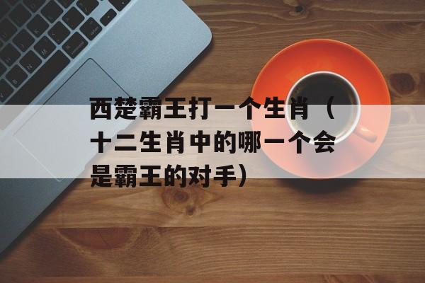 西楚霸王打一个生肖（十二生肖中的哪一个会是霸王的对手）-第1张图片-