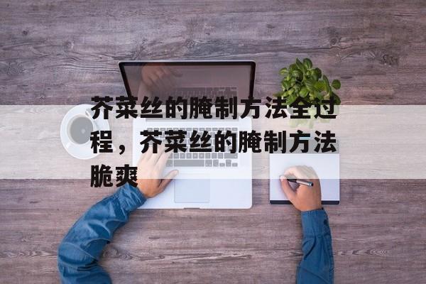 芥菜丝的腌制方法全过程，芥菜丝的腌制方法脆爽-第1张图片-
