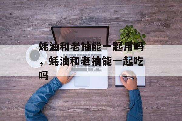 蚝油和老抽能一起用吗，蚝油和老抽能一起吃吗-第1张图片-