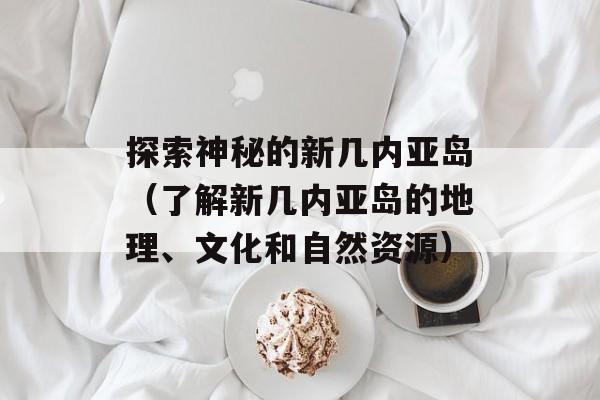 探索神秘的新几内亚岛（了解新几内亚岛的地理、文化和自然资源）-第1张图片-
