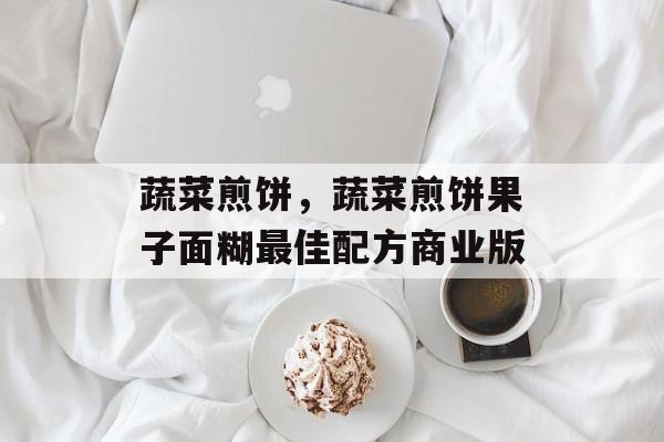 蔬菜煎饼，蔬菜煎饼果子面糊最佳配方商业版-第1张图片-