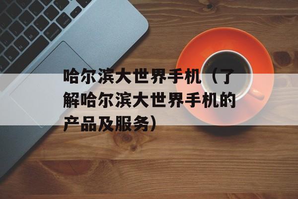 哈尔滨大世界手机（了解哈尔滨大世界手机的产品及服务）-第1张图片-