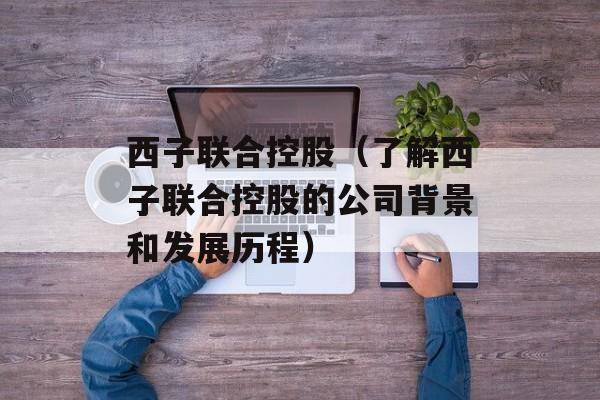 西子联合控股（了解西子联合控股的公司背景和发展历程）-第1张图片-