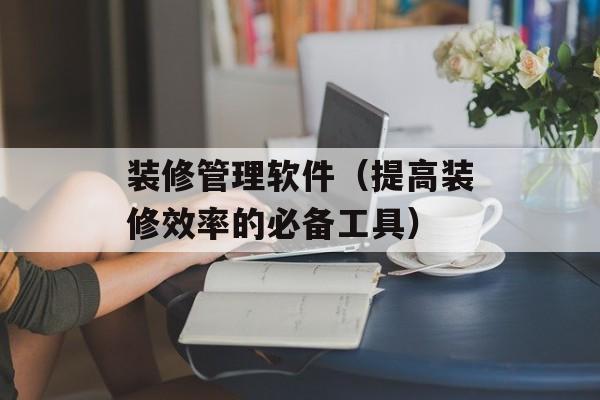 装修管理软件（提高装修效率的必备工具）-第1张图片-