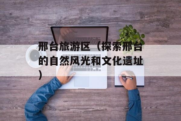 邢台旅游区（探索邢台的自然风光和文化遗址）-第1张图片-