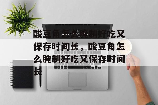 酸豆角怎么腌制好吃又保存时间长，酸豆角怎么腌制好吃又保存时间长-第1张图片-