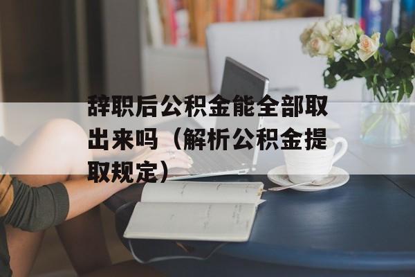 辞职后公积金能全部取出来吗（解析公积金提取规定）-第1张图片-