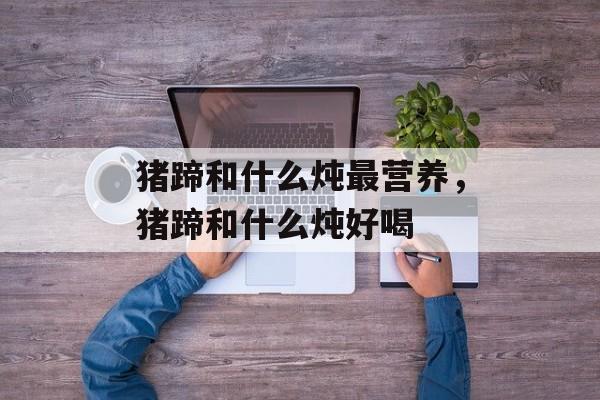 猪蹄和什么炖最营养，猪蹄和什么炖好喝-第1张图片-