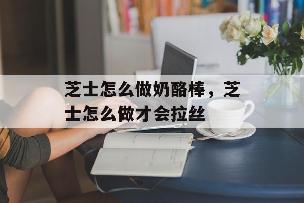 芝士怎么做奶酪棒，芝士怎么做才会拉丝-第1张图片-