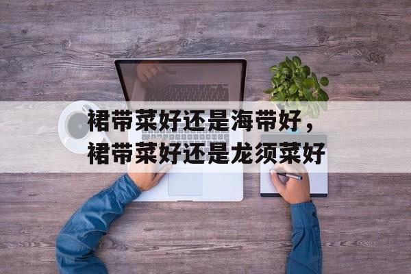 裙带菜好还是海带好，裙带菜好还是龙须菜好-第1张图片-