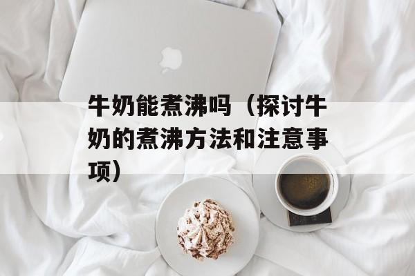 牛奶能煮沸吗（探讨牛奶的煮沸方法和注意事项）-第1张图片-