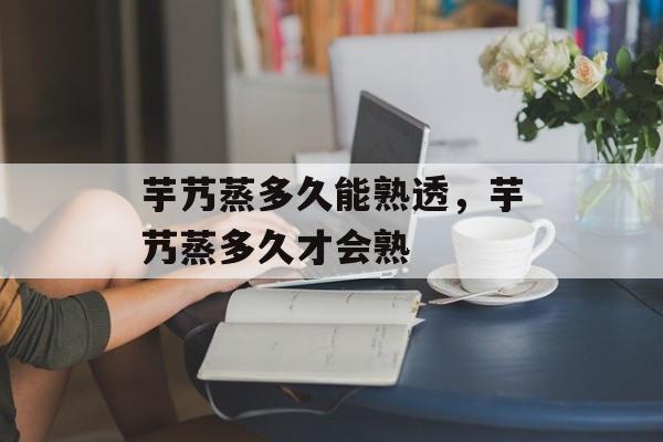 芋艿蒸多久能熟透，芋艿蒸多久才会熟-第1张图片-
