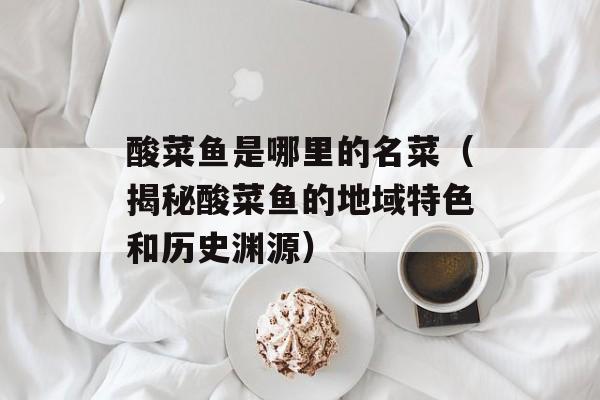 酸菜鱼是哪里的名菜（揭秘酸菜鱼的地域特色和历史渊源）-第1张图片-