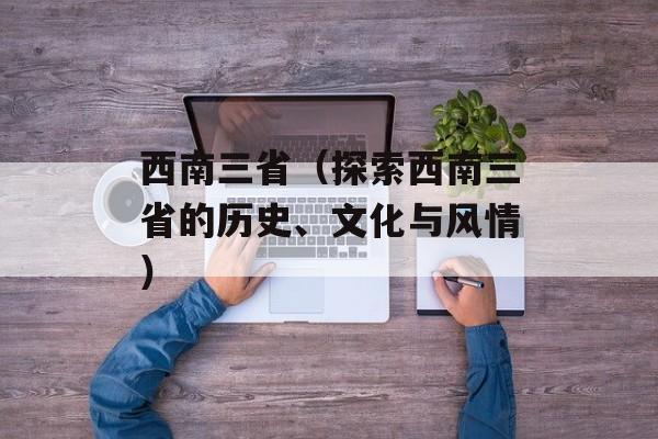 西南三省（探索西南三省的历史、文化与风情）-第1张图片-