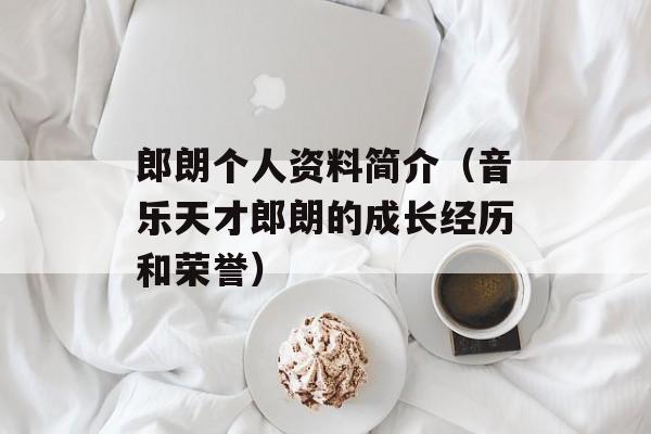 郎朗个人资料简介（音乐天才郎朗的成长经历和荣誉）-第1张图片-