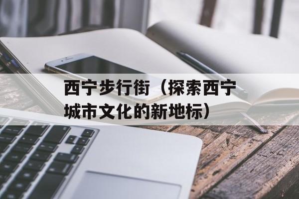 西宁步行街（探索西宁城市文化的新地标）-第1张图片-