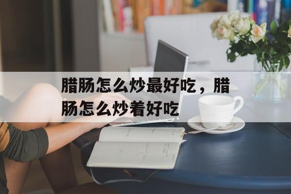 腊肠怎么炒最好吃，腊肠怎么炒着好吃-第1张图片-