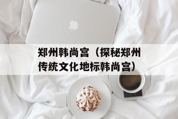 郑州韩尚宫（探秘郑州传统文化地标韩尚宫）-第1张图片-