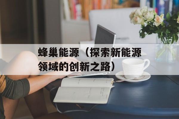蜂巢能源（探索新能源领域的创新之路）-第1张图片-