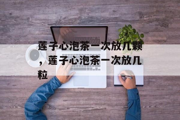 莲子心泡茶一次放几颗，莲子心泡茶一次放几粒-第1张图片-