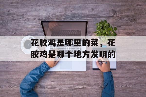 花胶鸡是哪里的菜，花胶鸡是哪个地方发明的-第1张图片-