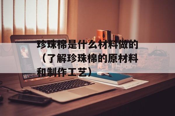 珍珠棉是什么材料做的（了解珍珠棉的原材料和制作工艺）-第1张图片-