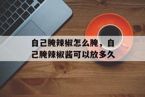 自己腌辣椒怎么腌，自己腌辣椒酱可以放多久-第1张图片-