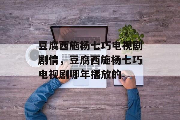 豆腐西施杨七巧电视剧剧情，豆腐西施杨七巧电视剧哪年播放的-第1张图片-
