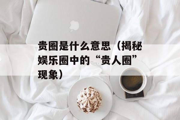 贵圈是什么意思（揭秘娱乐圈中的“贵人圈”现象）-第1张图片-
