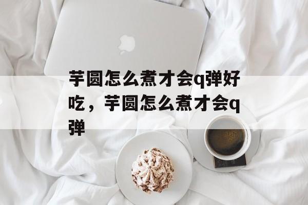芋圆怎么煮才会q弹好吃，芋圆怎么煮才会q弹-第1张图片-