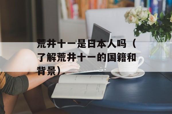 荒井十一是日本人吗（了解荒井十一的国籍和背景）-第1张图片-